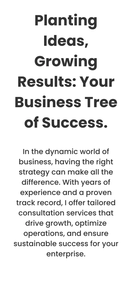 Planting Ideas, Growing Results: Your Business Tree of Success.  In the dynamic world of business, having the right strategy can make all the difference. With years of experience and a proven track record, I offer tailored consultation services that drive growth, optimize operations, and ensure sustainable success for your enterprise.