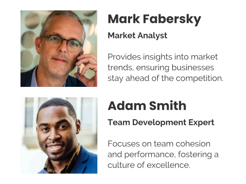 Mark Fabersky Market Analyst  Provides insights into market trends, ensuring businesses stay ahead of the competition. Adam Smith Team Development Expert  Focuses on team cohesion and performance, fostering a culture of excellence.